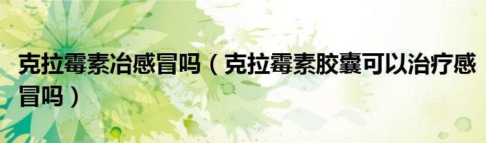 克拉霉素冶感冒吗（克拉霉素胶囊可以治疗感冒吗）