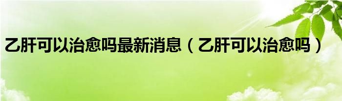 乙肝可以治愈吗最新消息（乙肝可以治愈吗）