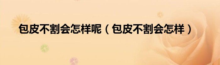 包皮不割会怎样呢（包皮不割会怎样）