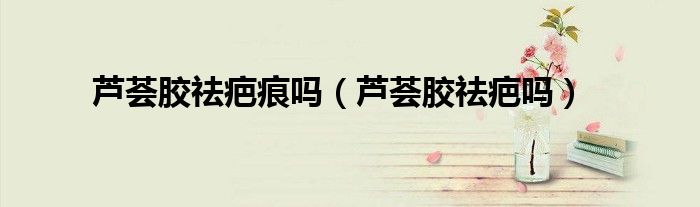 芦荟胶祛疤痕吗（芦荟胶祛疤吗）