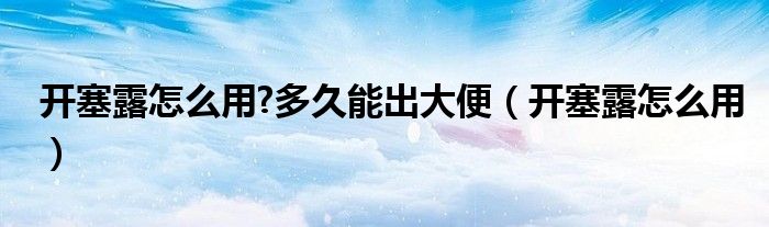 开塞露怎么用?多久能出大便（开塞露怎么用）