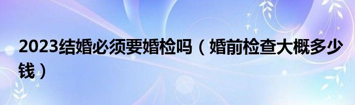 2023结婚必须要婚检吗（婚前检查大概多少钱）