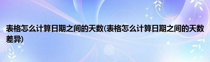 表格怎么计算日期之间的天数(表格怎么计算日期之间的天数差异)