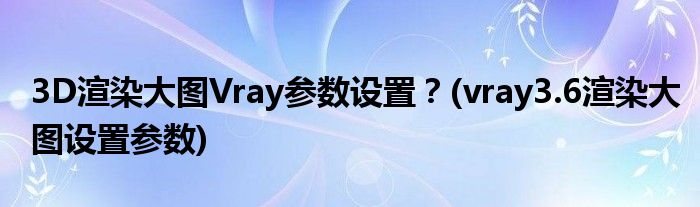 3D渲染大图Vray参数设置？(vray3.6渲染大图设置参数)