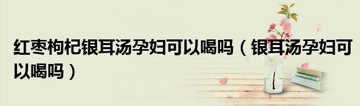 红枣枸杞银耳汤孕妇可以喝吗（银耳汤孕妇可以喝吗）