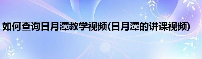 如何查询日月潭教学视频(日月潭的讲课视频)