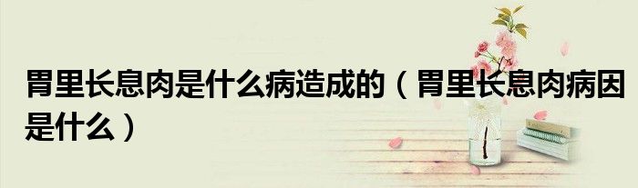 胃里长息肉是什么病造成的（胃里长息肉病因是什么）