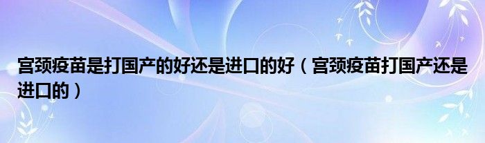 宫颈疫苗是打国产的好还是进口的好（宫颈疫苗打国产还是进口的）