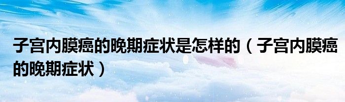子宫内膜癌的晚期症状是怎样的（子宫内膜癌的晚期症状）