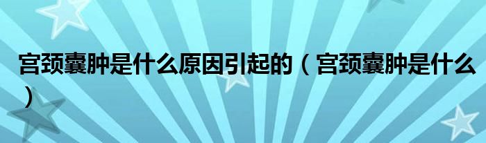 宫颈囊肿是什么原因引起的（宫颈囊肿是什么）