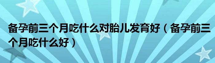 备孕前三个月吃什么对胎儿发育好（备孕前三个月吃什么好）