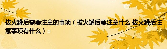 拔火罐后需要注意的事项（拔火罐后要注意什么 拔火罐后注意事项有什么）