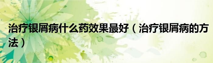 治疗银屑病什么药效果最好（治疗银屑病的方法）