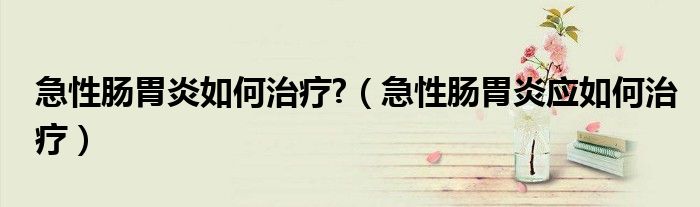 急性肠胃炎如何治疗?（急性肠胃炎应如何治疗）
