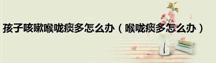 孩子咳嗽喉咙痰多怎么办（喉咙痰多怎么办）