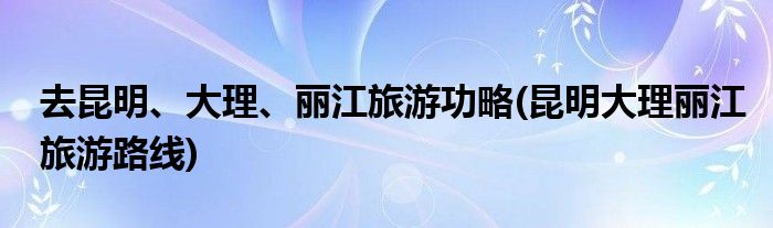 去昆明、大理、丽江旅游功略(昆明大理丽江旅游路线)