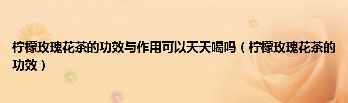 柠檬玫瑰花茶的功效与作用可以天天喝吗（柠檬玫瑰花茶的功效）
