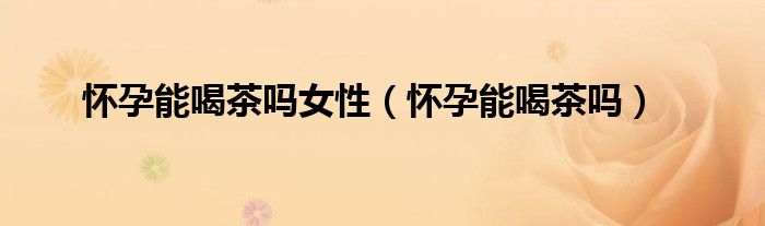 怀孕能喝茶吗女性（怀孕能喝茶吗）