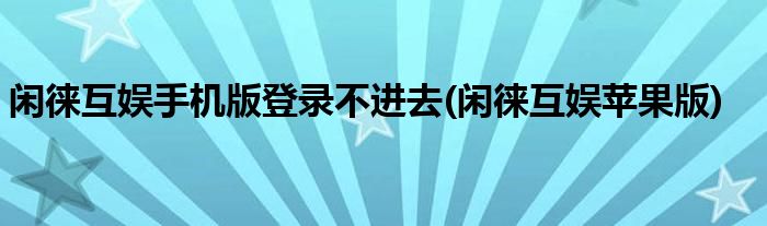 闲徕互娱手机版登录不进去(闲徕互娱苹果版)