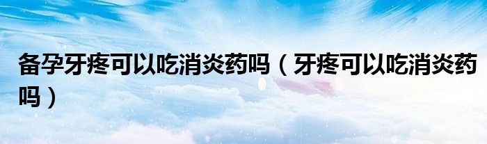 备孕牙疼可以吃消炎药吗（牙疼可以吃消炎药吗）