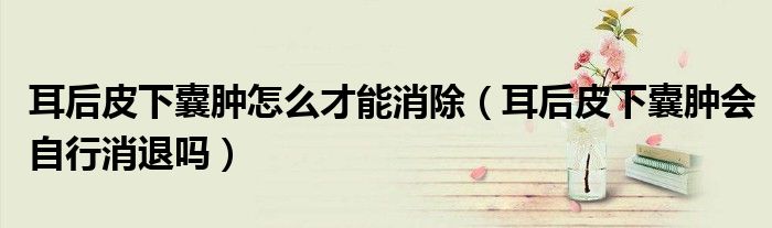 耳后皮下囊肿怎么才能消除（耳后皮下囊肿会自行消退吗）