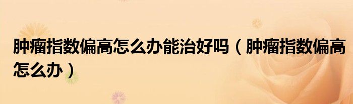 肿瘤指数偏高怎么办能治好吗（肿瘤指数偏高怎么办）