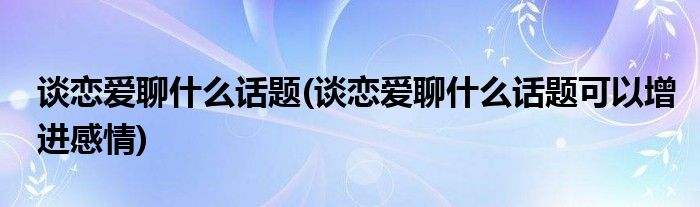 谈恋爱聊什么话题(谈恋爱聊什么话题可以增进感情)