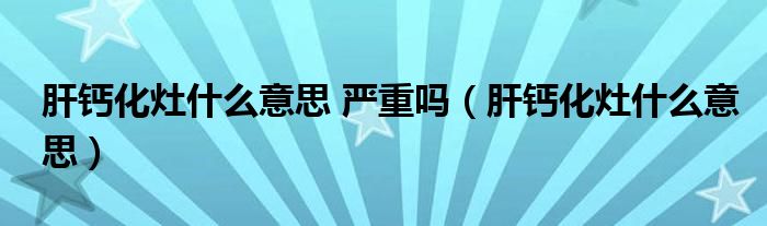 肝钙化灶什么意思 严重吗（肝钙化灶什么意思）