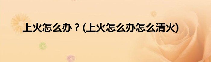 上火怎么办？(上火怎么办怎么清火)