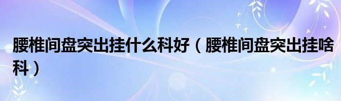 腰椎间盘突出挂什么科好（腰椎间盘突出挂啥科）