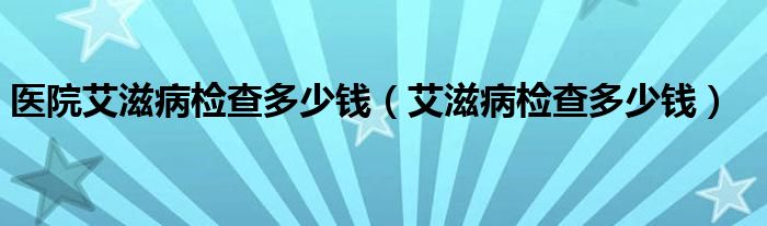 医院艾滋病检查多少钱（艾滋病检查多少钱）