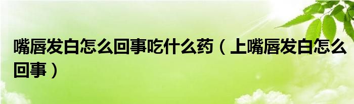嘴唇发白怎么回事吃什么药（上嘴唇发白怎么回事）