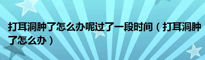 打耳洞肿了怎么办呢过了一段时间（打耳洞肿了怎么办）