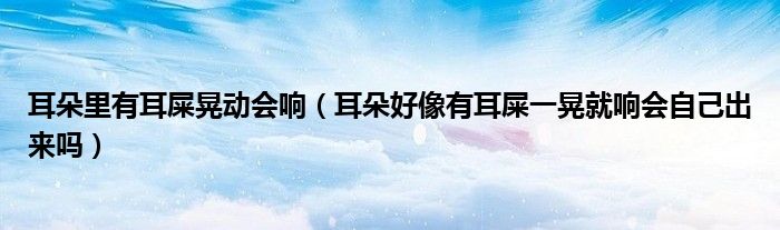 耳朵里有耳屎晃动会响（耳朵好像有耳屎一晃就响会自己出来吗）