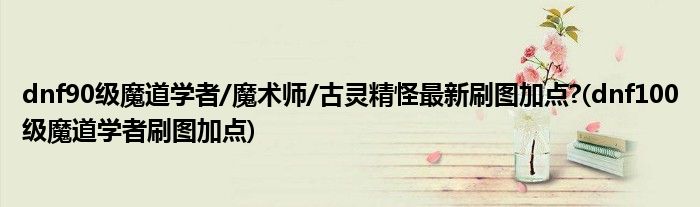dnf90级魔道学者/魔术师/古灵精怪最新刷图加点?(dnf100级魔道学者刷图加点)