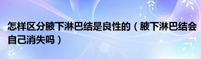怎样区分腋下淋巴结是良性的（腋下淋巴结会自己消失吗）