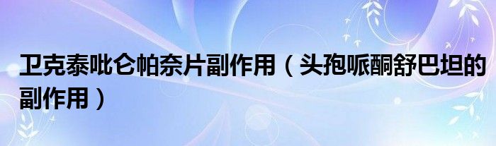卫克泰吡仑帕奈片副作用（头孢哌酮舒巴坦的副作用）