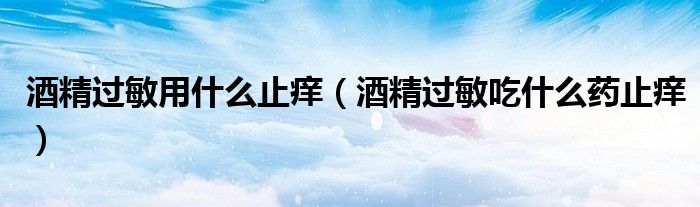 酒精过敏用什么止痒（酒精过敏吃什么药止痒）