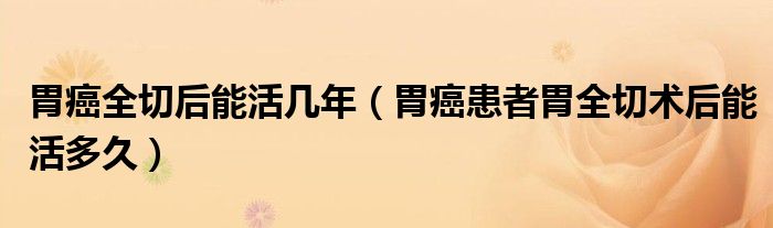 胃癌全切后能活几年（胃癌患者胃全切术后能活多久）