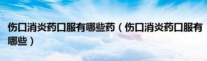 伤口消炎药口服有哪些药（伤口消炎药口服有哪些）