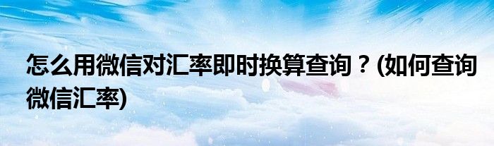 怎么用微信对汇率即时换算查询？(如何查询微信汇率)