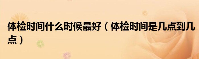 体检时间什么时候最好（体检时间是几点到几点）