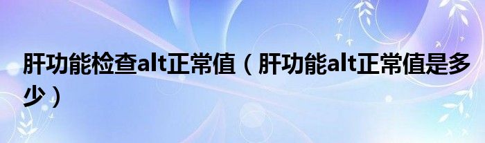 肝功能检查alt正常值（肝功能alt正常值是多少）