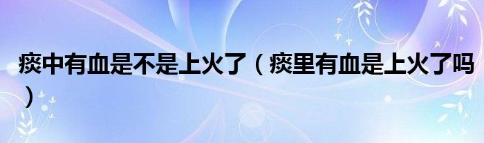 痰中有血是不是上火了（痰里有血是上火了吗）