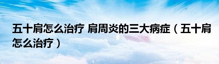 五十肩怎么治疗 肩周炎的三大病症（五十肩怎么治疗）