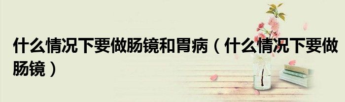 什么情况下要做肠镜和胃病（什么情况下要做肠镜）