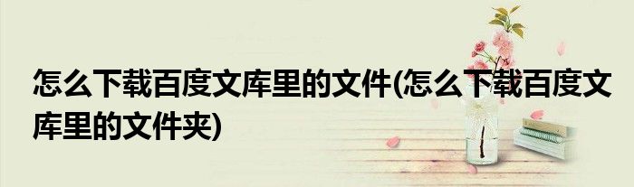 怎么下载百度文库里的文件(怎么下载百度文库里的文件夹)