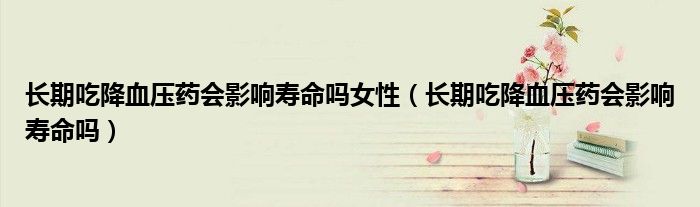 长期吃降血压药会影响寿命吗女性（长期吃降血压药会影响寿命吗）