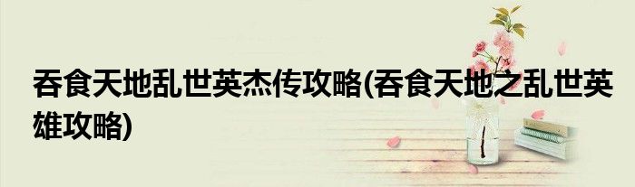 吞食天地乱世英杰传攻略(吞食天地之乱世英雄攻略)