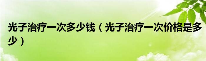 光子治疗一次多少钱（光子治疗一次价格是多少）